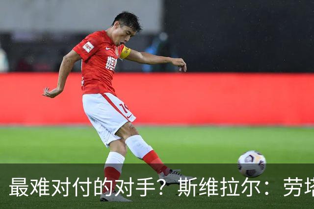 最难对付的对手？斯维拉尔：劳塔罗太难读懂了，图拉姆的速度太快