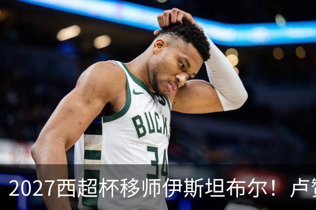 2027西超杯移师伊斯坦布尔！卢赞：西超杯潜在受众超过一亿人